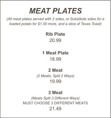 MEAT PLATES (All meat plates served with 2 sides, or Substitute sides for a loaded potato for $1.00 more, and a slice of Texas Toast)  Rib Plate 20.99  1 Meat Plate 18.99  2 Meat (2 Meats, Split 2 Ways) 19.99  3 Meat (Meats Split 3 Different Ways) MUST CHOOSE 3 DIFFERENT MEATS 21.49
