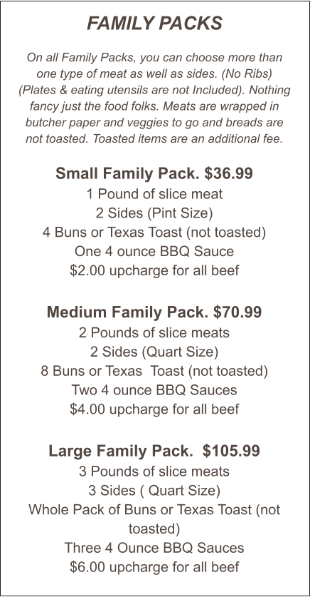 FAMILY PACKS  On all Family Packs, you can choose more than one type of meat as well as sides. (No Ribs) (Plates & eating utensils are not Included). Nothing fancy just the food folks. Meats are wrapped in butcher paper and veggies to go and breads are not toasted. Toasted items are an additional fee.  Small Family Pack. $36.99 1 Pound of slice meat 2 Sides (Pint Size) 4 Buns or Texas Toast (not toasted) One 4 ounce BBQ Sauce $2.00 upcharge for all beef  Medium Family Pack. $70.99 2 Pounds of slice meats 2 Sides (Quart Size) 8 Buns or Texas  Toast (not toasted) Two 4 ounce BBQ Sauces $4.00 upcharge for all beef   Large Family Pack.  $105.99 3 Pounds of slice meats 3 Sides ( Quart Size) Whole Pack of Buns or Texas Toast (not toasted) Three 4 Ounce BBQ Sauces $6.00 upcharge for all beef