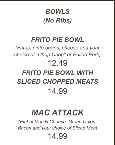 BOWLS (No Ribs)  FRITO PIE BOWL (Fritos, pinto beans, cheese and your choice of "Chop Chop" or Pulled Pork) 12.49 FRITO PIE BOWL WITH SLICED CHOPPED MEATS 14.99  MAC ATTACK (Pint of Mac N Cheese, Green Onion, Bacon and your choice of Sliced Meat 14.99