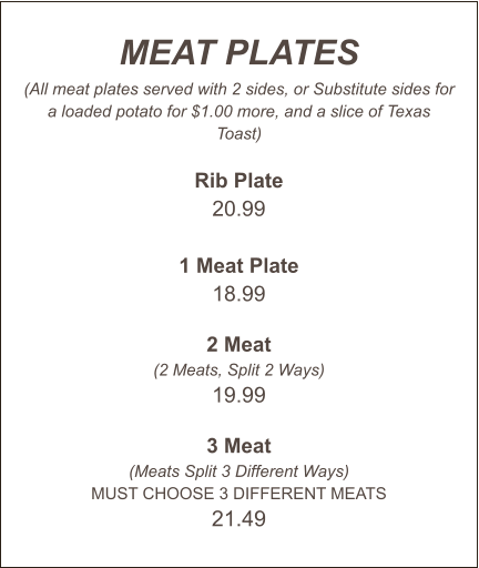 MEAT PLATES (All meat plates served with 2 sides, or Substitute sides for a loaded potato for $1.00 more, and a slice of Texas Toast)  Rib Plate 20.99  1 Meat Plate 18.99  2 Meat (2 Meats, Split 2 Ways) 19.99  3 Meat (Meats Split 3 Different Ways) MUST CHOOSE 3 DIFFERENT MEATS 21.49