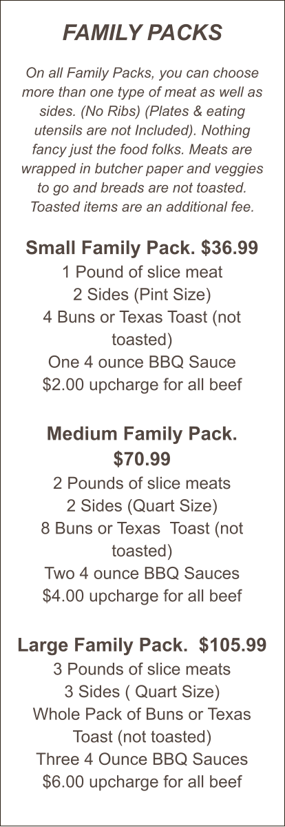 FAMILY PACKS  On all Family Packs, you can choose more than one type of meat as well as sides. (No Ribs) (Plates & eating utensils are not Included). Nothing fancy just the food folks. Meats are wrapped in butcher paper and veggies to go and breads are not toasted. Toasted items are an additional fee.  Small Family Pack. $36.99 1 Pound of slice meat 2 Sides (Pint Size) 4 Buns or Texas Toast (not toasted) One 4 ounce BBQ Sauce $2.00 upcharge for all beef  Medium Family Pack. $70.99 2 Pounds of slice meats 2 Sides (Quart Size) 8 Buns or Texas  Toast (not toasted) Two 4 ounce BBQ Sauces $4.00 upcharge for all beef   Large Family Pack.  $105.99 3 Pounds of slice meats 3 Sides ( Quart Size) Whole Pack of Buns or Texas Toast (not toasted) Three 4 Ounce BBQ Sauces $6.00 upcharge for all beef
