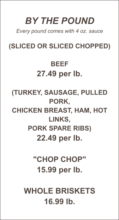 BY THE POUND Every pound comes with 4 oz. sauce  (Sliced or Sliced Chopped)  Beef 27.49 per lb.  (Turkey, sausage, pulled pork, chicken breast, ham, hot links, pork spare ribs) 22.49 per lb.  "Chop Chop" 15.99 per lb.  WHOLE BRISKETS 16.99 lb.