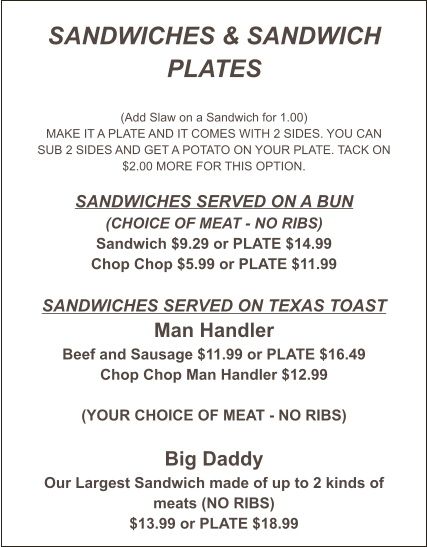 SANDWICHES & SANDWICH PLATES  (Add Slaw on a Sandwich for 1.00) MAKE IT A PLATE AND IT COMES WITH 2 SIDES. YOU CAN SUB 2 SIDES AND GET A POTATO ON YOUR PLATE. TACK ON $2.00 MORE FOR THIS OPTION.  Sandwiches served on a Bun (CHOICE OF MEAT - NO RIBS) Sandwich $9.29 or PLATE $14.99 Chop Chop $5.99 or PLATE $11.99  Sandwiches Served on Texas Toast Man Handler Beef and Sausage $11.99 or PLATE $16.49 Chop Chop Man Handler $12.99  (YOUR CHOICE OF MEAT - NO RIBS)  Big Daddy Our Largest Sandwich made of up to 2 kinds of meats (NO RIBS) $13.99 or PLATE $18.99