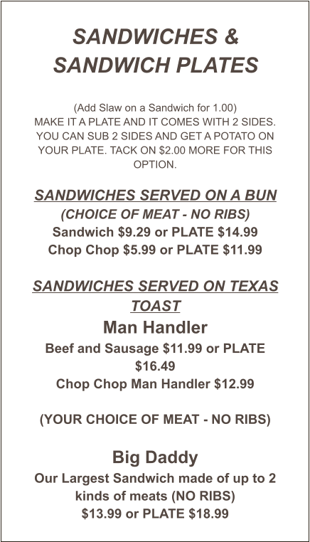 SANDWICHES & SANDWICH PLATES  (Add Slaw on a Sandwich for 1.00) MAKE IT A PLATE AND IT COMES WITH 2 SIDES. YOU CAN SUB 2 SIDES AND GET A POTATO ON YOUR PLATE. TACK ON $2.00 MORE FOR THIS OPTION.  Sandwiches served on a Bun (CHOICE OF MEAT - NO RIBS) Sandwich $9.29 or PLATE $14.99 Chop Chop $5.99 or PLATE $11.99  Sandwiches Served on Texas Toast Man Handler Beef and Sausage $11.99 or PLATE $16.49 Chop Chop Man Handler $12.99  (YOUR CHOICE OF MEAT - NO RIBS)  Big Daddy Our Largest Sandwich made of up to 2 kinds of meats (NO RIBS) $13.99 or PLATE $18.99