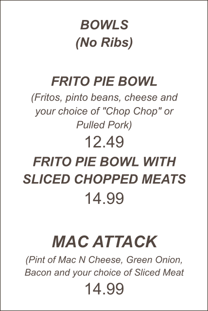 BOWLS (No Ribs)  FRITO PIE BOWL (Fritos, pinto beans, cheese and your choice of "Chop Chop" or Pulled Pork) 12.49 FRITO PIE BOWL WITH SLICED CHOPPED MEATS 14.99  MAC ATTACK (Pint of Mac N Cheese, Green Onion, Bacon and your choice of Sliced Meat 14.99