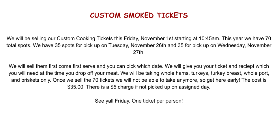 CUSTOM SMOKED TICKETS   We will be selling our Custom Cooking Tickets this Friday, November 1st starting at 10:45am. This year we have 70 total spots. We have 35 spots for pick up on Tuesday, November 26th and 35 for pick up on Wednesday, November 27th.  We will sell them first come first serve and you can pick which date. We will give you your ticket and reciept which you will need at the time you drop off your meat. We will be taking whole hams, turkeys, turkey breast, whole port, and briskets only. Once we sell the 70 tickets we will not be able to take anymore, so get here early! The cost is $35.00. There is a $5 charge if not picked up on assigned day.  See yall Friday. One ticket per person!