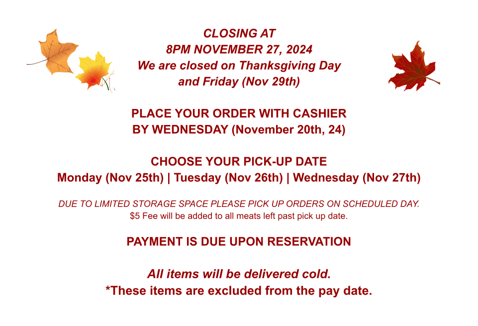 CLOSING AT 8PM NOVEMBER 27, 2024 We are closed on Thanksgiving Day and Friday (Nov 29th)  PLACE YOUR ORDER WITH CASHIER BY WEDNESDAY (November 20th, 24)  CHOOSE YOUR PICK-UP DATE Monday (Nov 25th) | Tuesday (Nov 26th) | Wednesday (Nov 27th)  DUE TO LIMITED STORAGE SPACE PLEASE PICK UP ORDERS ON SCHEDULED DAY. $5 Fee will be added to all meats left past pick up date.  PAYMENT IS DUE UPON RESERVATION  All items will be delivered cold. *These items are excluded from the pay date.