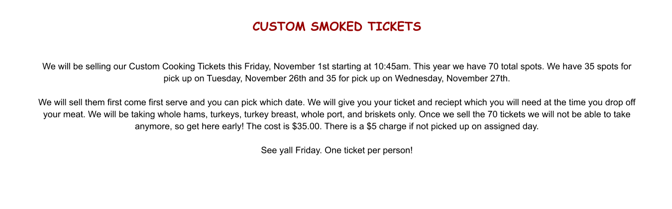 CUSTOM SMOKED TICKETS   We will be selling our Custom Cooking Tickets this Friday, November 1st starting at 10:45am. This year we have 70 total spots. We have 35 spots for pick up on Tuesday, November 26th and 35 for pick up on Wednesday, November 27th.  We will sell them first come first serve and you can pick which date. We will give you your ticket and reciept which you will need at the time you drop off your meat. We will be taking whole hams, turkeys, turkey breast, whole port, and briskets only. Once we sell the 70 tickets we will not be able to take anymore, so get here early! The cost is $35.00. There is a $5 charge if not picked up on assigned day.  See yall Friday. One ticket per person!