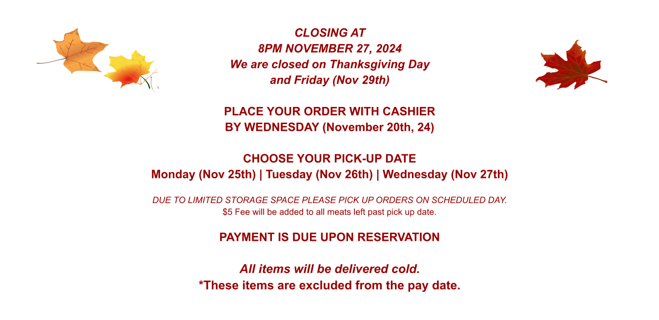CLOSING AT 8PM NOVEMBER 27, 2024 We are closed on Thanksgiving Day and Friday (Nov 29th)  PLACE YOUR ORDER WITH CASHIER BY WEDNESDAY (November 20th, 24)  CHOOSE YOUR PICK-UP DATE Monday (Nov 25th) | Tuesday (Nov 26th) | Wednesday (Nov 27th)  DUE TO LIMITED STORAGE SPACE PLEASE PICK UP ORDERS ON SCHEDULED DAY. $5 Fee will be added to all meats left past pick up date.  PAYMENT IS DUE UPON RESERVATION  All items will be delivered cold. *These items are excluded from the pay date.