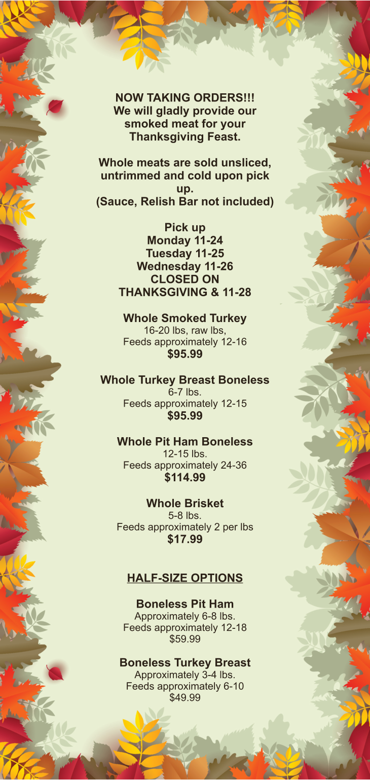 NOW TAKING ORDERS!!! We will gladly provide our smoked meat for your Thanksgiving Feast.  Whole meats are sold unsliced, untrimmed and cold upon pick up. (Sauce, Relish Bar not included)  Pick up Monday 11-24 Tuesday 11-25 Wednesday 11-26 CLOSED ON THANKSGIVING & 11-28  Whole Smoked Turkey 16-20 lbs, raw lbs, Feeds approximately 12-16 $95.99  Whole Turkey Breast Boneless 6-7 lbs.  Feeds approximately 12-15 $95.99  Whole Pit Ham Boneless 12-15 lbs. Feeds approximately 24-36 $114.99  Whole Brisket 5-8 lbs. Feeds approximately 2 per lbs $17.99   HALF-SIZE OPTIONS  Boneless Pit Ham Approximately 6-8 lbs. Feeds approximately 12-18 $59.99  Boneless Turkey Breast Approximately 3-4 lbs. Feeds approximately 6-10 $49.99