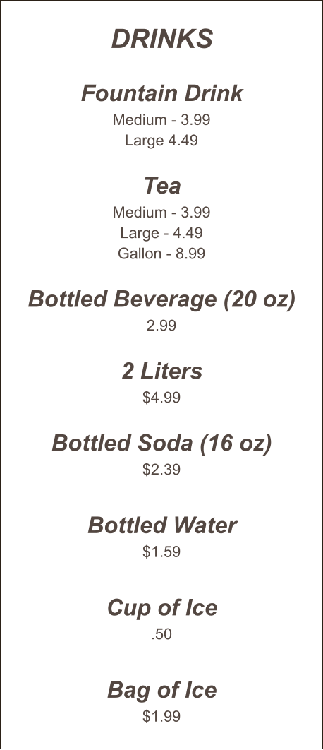 Drinks  Fountain Drink Medium - 3.99 Large 4.49  Tea Medium - 3.99 Large - 4.49 Gallon - 8.99  Bottled Beverage (20 oz) 2.99  2 Liters $4.99  Bottled Soda (16 oz) $2.39  Bottled Water $1.59  Cup of Ice .50  Bag of Ice $1.99