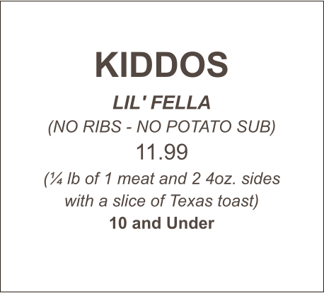 KIDDOS LIL' FELLA (NO RIBS - NO POTATO SUB) 11.99 (¼ lb of 1 meat and 2 4oz. sides with a slice of Texas toast) 10 and Under
