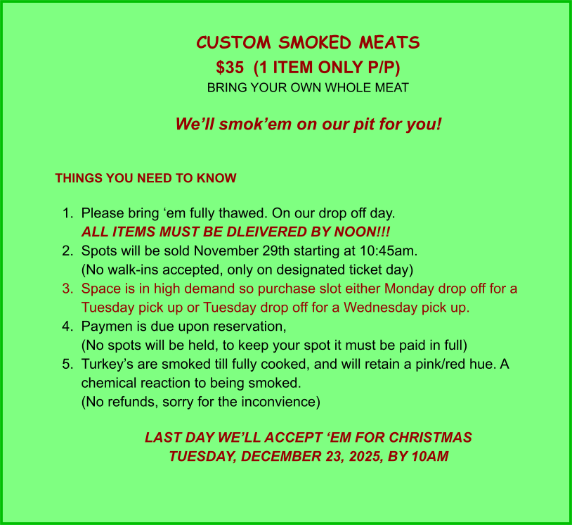 CUSTOM SMOKED MEATS $35  (1 ITEM ONLY P/P) BRING YOUR OWN WHOLE MEAT  We’ll smok’em on our pit for you!   THINGS YOU NEED TO KNOW  	1.	Please bring ‘em fully thawed. On our drop off day.ALL ITEMS MUST BE DLEIVERED BY NOON!!! 	2.	Spots will be sold November 29th starting at 10:45am.(No walk-ins accepted, only on designated ticket day) 	3.	Space is in high demand so purchase slot either Monday drop off for a Tuesday pick up or Tuesday drop off for a Wednesday pick up. 	4.	Paymen is due upon reservation,(No spots will be held, to keep your spot it must be paid in full) 	5.	Turkey’s are smoked till fully cooked, and will retain a pink/red hue. A chemical reaction to being smoked.(No refunds, sorry for the inconvience)  LAST DAY WE’LL ACCEPT ‘EM FOR CHRISTMAS TUESDAY, DECEMBER 23, 2025, BY 10AM