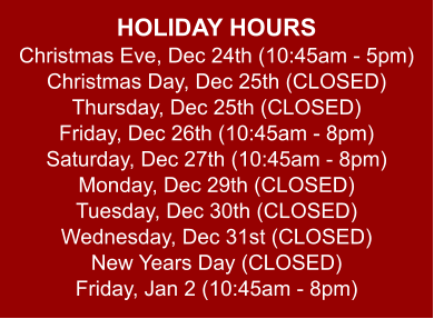 HOLIDAY HOURS Christmas Eve, Dec 24th (10:45am - 5pm) Christmas Day, Dec 25th (CLOSED) Thursday, Dec 25th (CLOSED) Friday, Dec 26th (10:45am - 8pm) Saturday, Dec 27th (10:45am - 8pm) Monday, Dec 29th (CLOSED) Tuesday, Dec 30th (CLOSED) Wednesday, Dec 31st (CLOSED) New Years Day (CLOSED) Friday, Jan 2 (10:45am - 8pm)