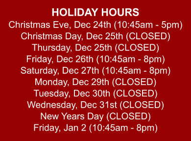 HOLIDAY HOURS Christmas Eve, Dec 24th (10:45am - 5pm) Christmas Day, Dec 25th (CLOSED) Thursday, Dec 25th (CLOSED) Friday, Dec 26th (10:45am - 8pm) Saturday, Dec 27th (10:45am - 8pm) Monday, Dec 29th (CLOSED) Tuesday, Dec 30th (CLOSED) Wednesday, Dec 31st (CLOSED) New Years Day (CLOSED) Friday, Jan 2 (10:45am - 8pm)