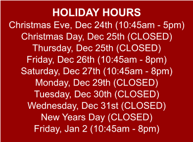 HOLIDAY HOURS Christmas Eve, Dec 24th (10:45am - 5pm) Christmas Day, Dec 25th (CLOSED) Thursday, Dec 25th (CLOSED) Friday, Dec 26th (10:45am - 8pm) Saturday, Dec 27th (10:45am - 8pm) Monday, Dec 29th (CLOSED) Tuesday, Dec 30th (CLOSED) Wednesday, Dec 31st (CLOSED) New Years Day (CLOSED) Friday, Jan 2 (10:45am - 8pm)