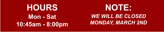 HOURS Mon - Sat 10:45am - 8:00pm  NOTE: WE WILL BE CLOSED MONDAY, MARCH 2ND