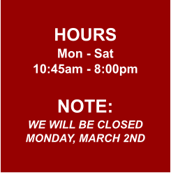 HOURS Mon - Sat 10:45am - 8:00pm  NOTE: WE WILL BE CLOSED MONDAY, MARCH 2ND