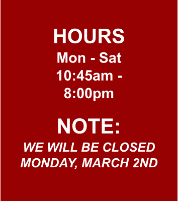 HOURS Mon - Sat 10:45am - 8:00pm  NOTE: WE WILL BE CLOSED MONDAY, MARCH 2ND