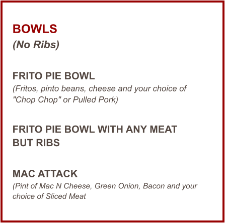 BOWLS (No Ribs)  FRITO PIE BOWL (Fritos, pinto beans, cheese and your choice of "Chop Chop" or Pulled Pork)  FRITO PIE BOWL WITH ANY MEAT BUT RIBS  MAC ATTACK (Pint of Mac N Cheese, Green Onion, Bacon and your choice of Sliced Meat
