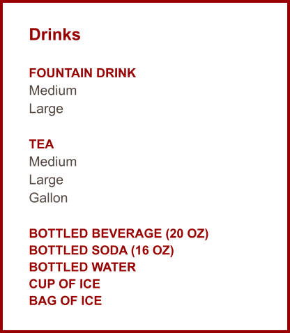 Drinks  Fountain Drink Medium Large  Tea Medium Large Gallon  Bottled Beverage (20 oz) Bottled Soda (16 oz) Bottled Water Cup of Ice Bag of Ice