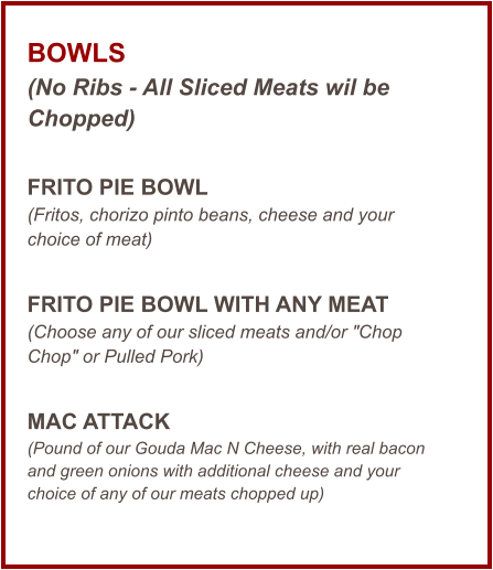 BOWLS (No Ribs - All Sliced Meats wil be Chopped)  FRITO PIE BOWL (Fritos, chorizo pinto beans, cheese and your choice of meat)  FRITO PIE BOWL WITH ANY MEAT  (Choose any of our sliced meats and/or "Chop Chop" or Pulled Pork)  MAC ATTACK (Pound of our Gouda Mac N Cheese, with real bacon and green onions with additional cheese and your choice of any of our meats chopped up)