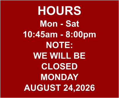 HOURS Mon - Sat 10:45am - 8:00pm NOTE: WE WILL BE CLOSED MONDAY AUGUST 24,2026