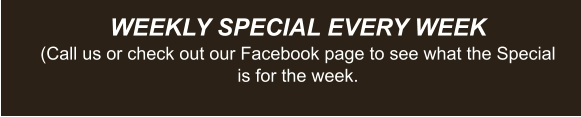 WEEKLY SPECIAL EVERY WEEK (Call us or check out our Facebook page to see what the Special is for the week.