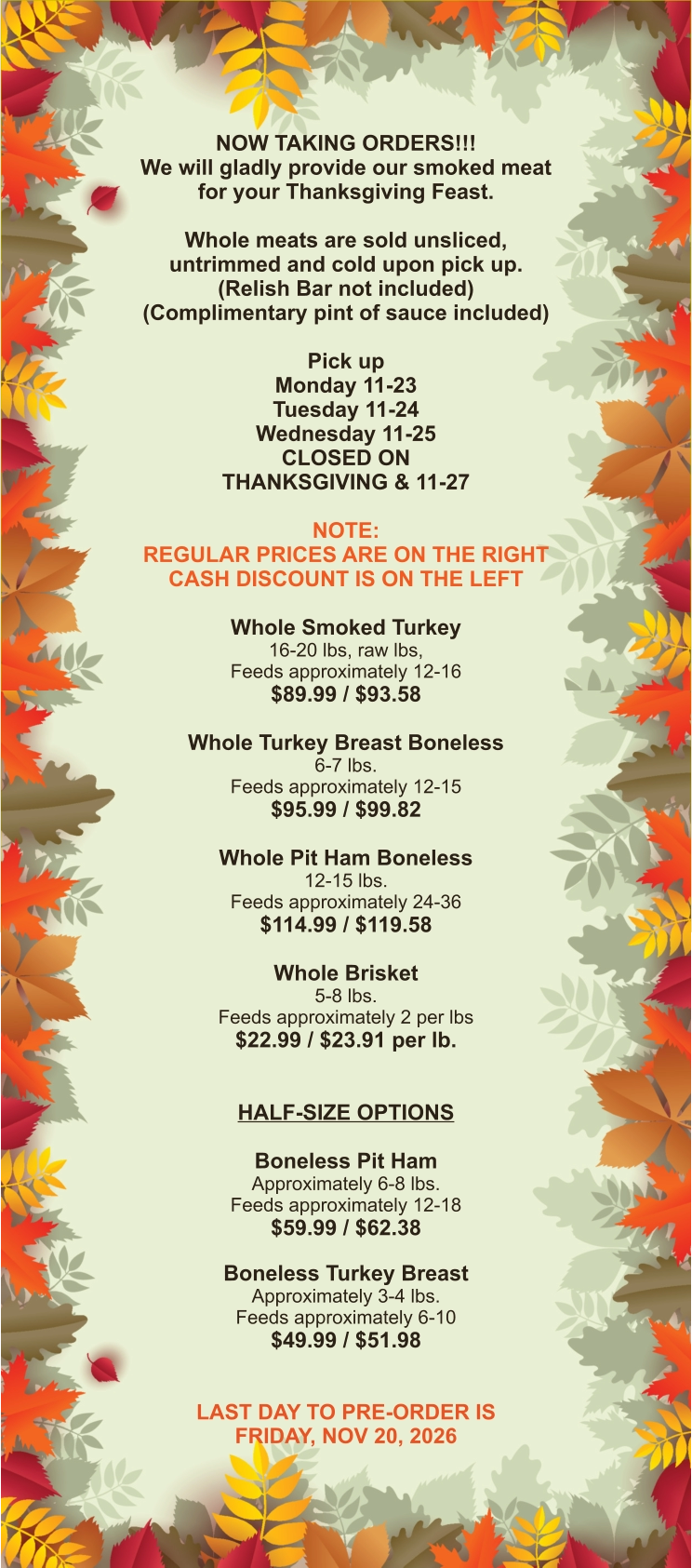 NOW TAKING ORDERS!!! We will gladly provide our smoked meat for your Thanksgiving Feast.  Whole meats are sold unsliced, untrimmed and cold upon pick up. (Relish Bar not included) (Complimentary pint of sauce included)  Pick up Monday 11-23 Tuesday 11-24 Wednesday 11-25 CLOSED ON THANKSGIVING & 11-27  NOTE: REGULAR PRICES ARE ON THE RIGHT CASH DISCOUNT IS ON THE LEFT  Whole Smoked Turkey 16-20 lbs, raw lbs, Feeds approximately 12-16 $89.99 / $93.58  Whole Turkey Breast Boneless 6-7 lbs.  Feeds approximately 12-15 $95.99 / $99.82  Whole Pit Ham Boneless 12-15 lbs. Feeds approximately 24-36 $114.99 / $119.58  Whole Brisket 5-8 lbs. Feeds approximately 2 per lbs $22.99 / $23.91 per lb.   HALF-SIZE OPTIONS  Boneless Pit Ham Approximately 6-8 lbs. Feeds approximately 12-18 $59.99 / $62.38  Boneless Turkey Breast Approximately 3-4 lbs. Feeds approximately 6-10 $49.99 / $51.98   LAST DAY TO PRE-ORDER IS FRIDAY, NOV 20, 2026